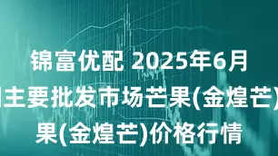 锦富优配 2025年6月24日全国主要批发市场芒果(金煌芒)价格行情