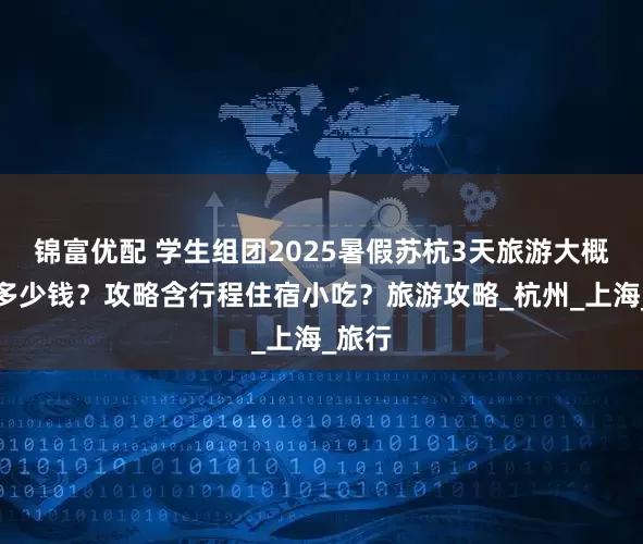 锦富优配 学生组团2025暑假苏杭3天旅游大概要花多少钱？攻略含行程住宿小吃？旅游攻略_杭州_上海_旅行