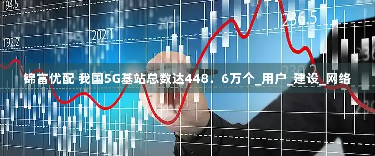 锦富优配 我国5G基站总数达448．6万个_用户_建设_网络
