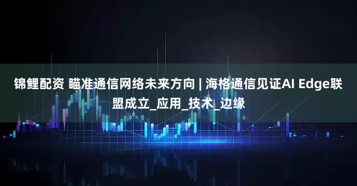 锦鲤配资 瞄准通信网络未来方向 | 海格通信见证AI Edge联盟成立_应用_技术_边缘