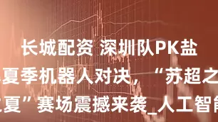 长城配资 深圳队PK盐城队，燃爆夏季机器人对决，“苏超之夏”赛场震撼来袭_人工智能_团队_技术