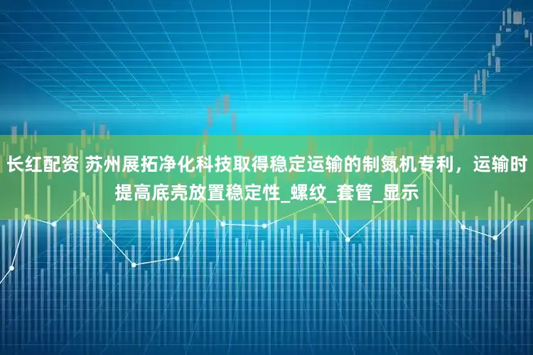 长红配资 苏州展拓净化科技取得稳定运输的制氮机专利，运输时提高底壳放置稳定性_螺纹_套管_显示