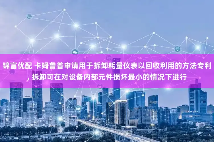 锦富优配 卡姆鲁普申请用于拆卸耗量仪表以回收利用的方法专利, 拆卸可在对设备内部元件损坏最小的情况下进行