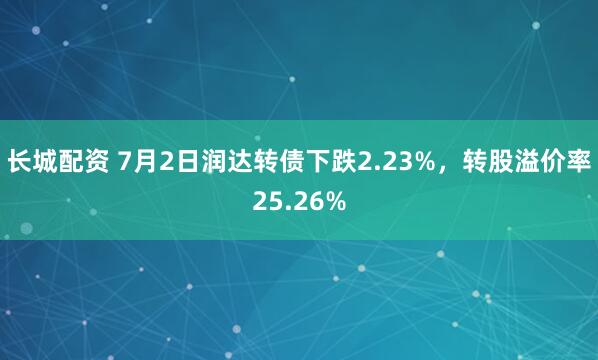 长城配资 7月2日润达转债下跌2.23%，转股溢价率25.26%