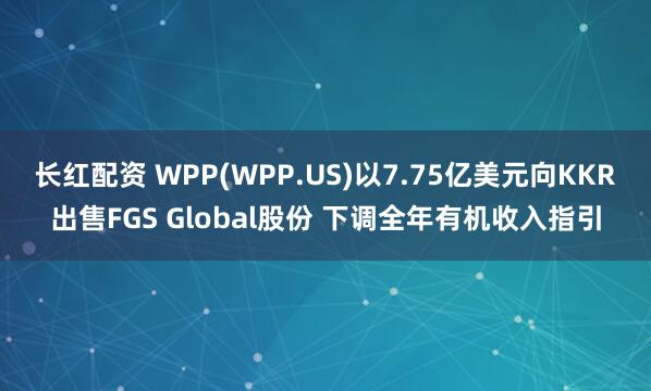 长红配资 WPP(WPP.US)以7.75亿美元向KKR出售FGS Global股份 下调全年有机收入指引