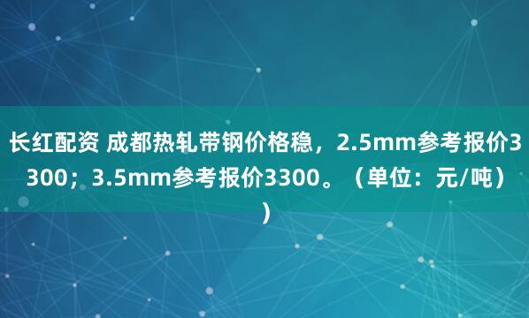 长红配资 成都热轧带钢价格稳，2.5mm参考报价3300；3.5mm参考报价3300。（单位：元/吨）