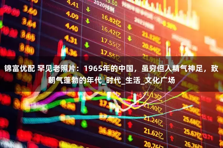 锦富优配 罕见老照片：1965年的中国，虽穷但人精气神足，致朝气蓬勃的年代_时代_生活_文化广场