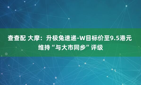 查查配 大摩：升极兔速递-W目标价至9.5港元 维持“与大市同步”评级