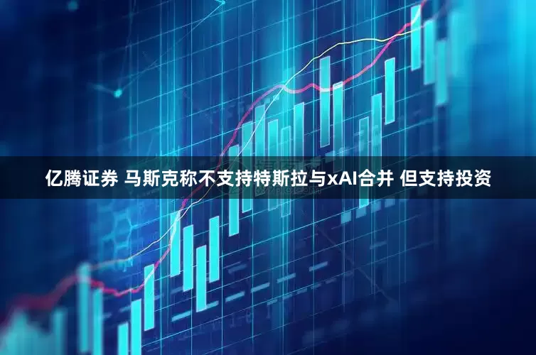 亿腾证券 马斯克称不支持特斯拉与xAI合并 但支持投资