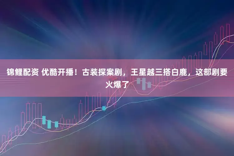 锦鲤配资 优酷开播！古装探案剧，王星越三搭白鹿，这部剧要火爆了