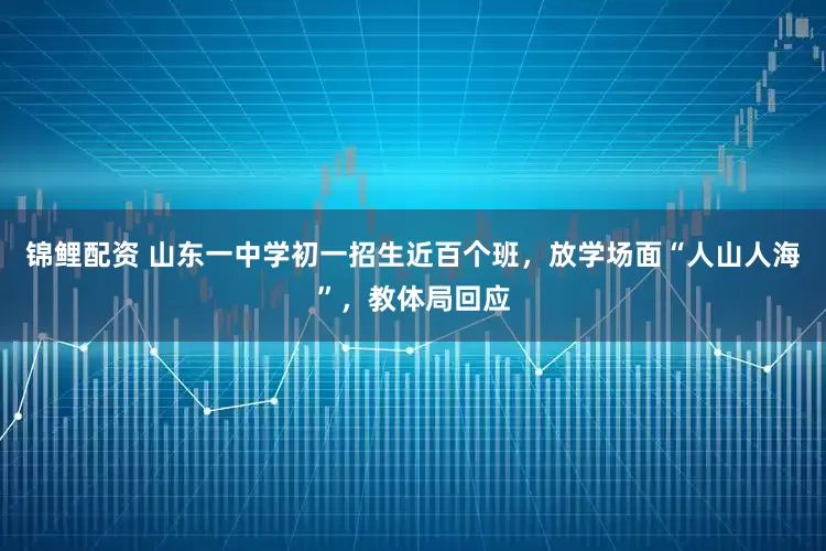 锦鲤配资 山东一中学初一招生近百个班，放学场面“人山人海”，教体局回应
