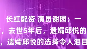 长红配资 演员谢园：一生无儿无女，去世5年后，遗孀邱悦的选择令人泪目