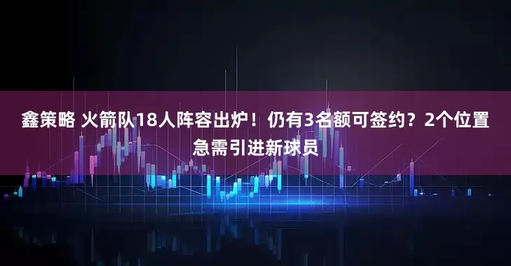 鑫策略 火箭队18人阵容出炉！仍有3名额可签约？2个位置急需引进新球员