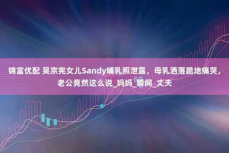 锦富优配 吴宗宪女儿Sandy哺乳照泄露，母乳洒落跪地痛哭，老公竟然这么说_妈妈_瞬间_丈夫