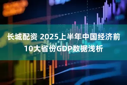 长城配资 2025上半年中国经济前10大省份GDP数据浅析