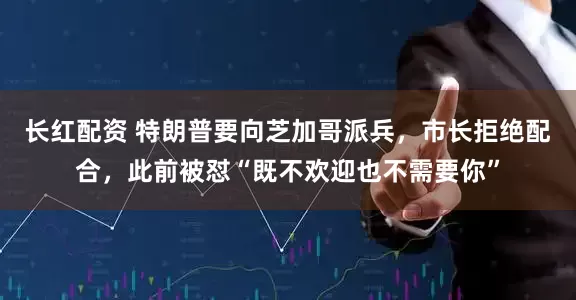 长红配资 特朗普要向芝加哥派兵，市长拒绝配合，此前被怼“既不欢迎也不需要你”