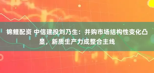 锦鲤配资 中信建投刘乃生：并购市场结构性变化凸显，新质生产力成整合主线