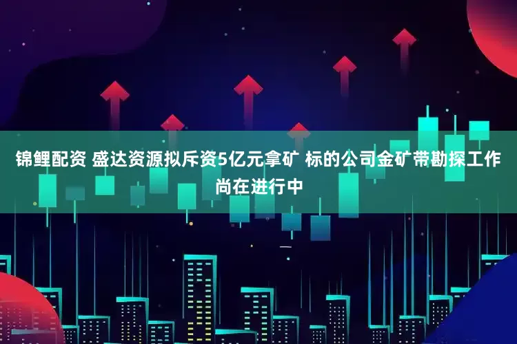 锦鲤配资 盛达资源拟斥资5亿元拿矿 标的公司金矿带勘探工作尚在进行中
