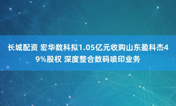 长城配资 宏华数科拟1.05亿元收购山东盈科杰49%股权 深度整合数码喷印业务