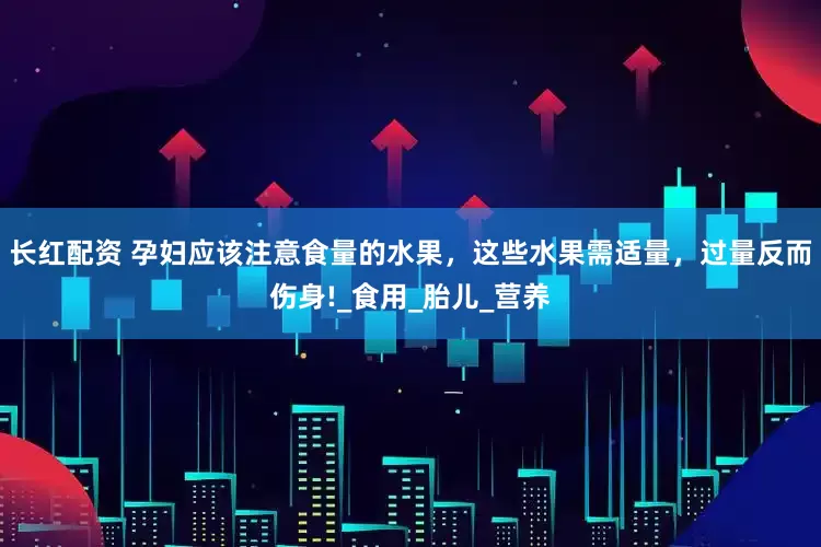 长红配资 孕妇应该注意食量的水果，这些水果需适量，过量反而伤身!_食用_胎儿_营养