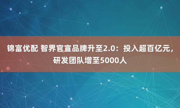 锦富优配 智界官宣品牌升至2.0：投入超百亿元，研发团队增至5000人