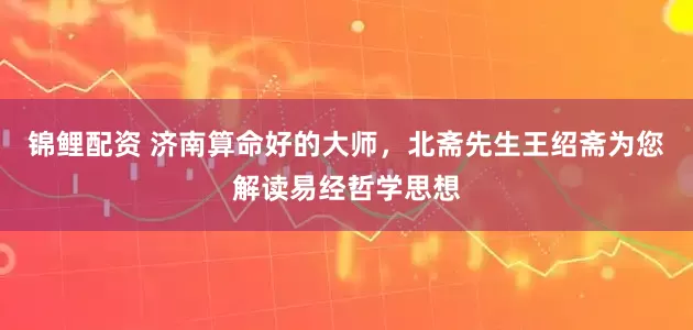 锦鲤配资 济南算命好的大师，北斋先生王绍斋为您解读易经哲学思想