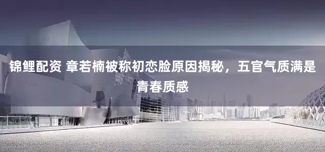 锦鲤配资 章若楠被称初恋脸原因揭秘，五官气质满是青春质感