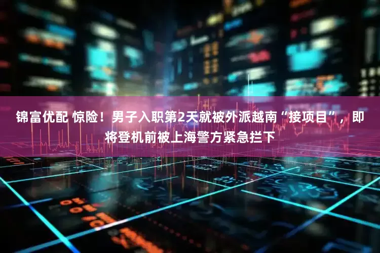 锦富优配 惊险!男子入职第2天就被外派越南“接项目”,即将登机前被上海警方紧急拦下