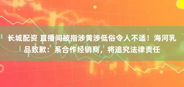 长城配资 直播间被指涉黄涉低俗令人不适！海河乳品致歉：系合作经销商，将追究法律责任