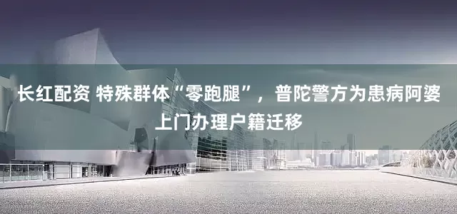 长红配资 特殊群体“零跑腿”,普陀警方为患病阿婆上门办理户籍迁移