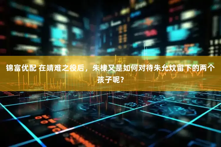 锦富优配 在靖难之役后，朱棣又是如何对待朱允炆留下的两个孩子呢？