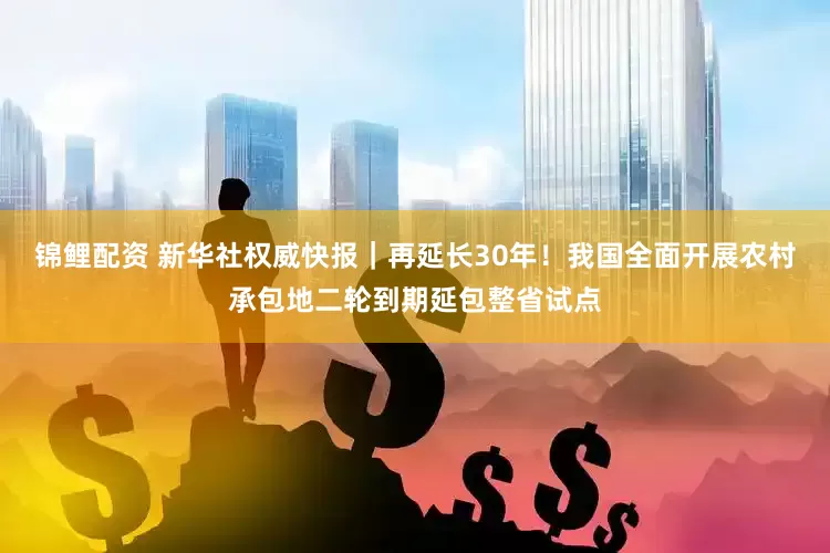锦鲤配资 新华社权威快报｜再延长30年！我国全面开展农村承包地二轮到期延包整省试点