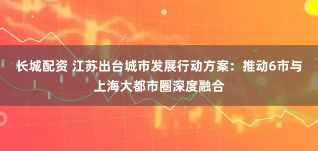 长城配资 江苏出台城市发展行动方案：推动6市与上海大都市圈深度融合